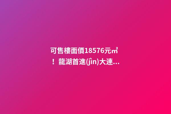 可售樓面價18576元/㎡！龍湖首進(jìn)大連鉆石灣，刷新板塊歷史！